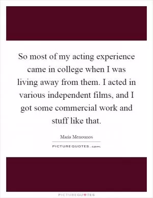 So most of my acting experience came in college when I was living away from them. I acted in various independent films, and I got some commercial work and stuff like that Picture Quote #1