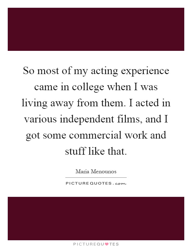 So most of my acting experience came in college when I was living away from them. I acted in various independent films, and I got some commercial work and stuff like that Picture Quote #1