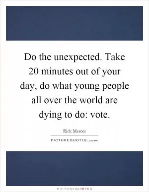 Do the unexpected. Take 20 minutes out of your day, do what young people all over the world are dying to do: vote Picture Quote #1