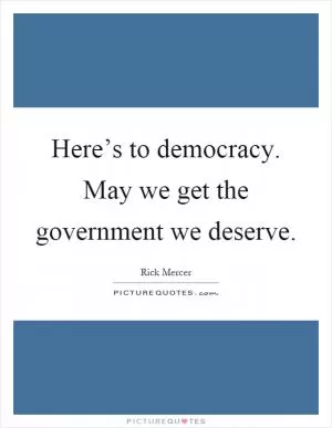 Here’s to democracy. May we get the government we deserve Picture Quote #1
