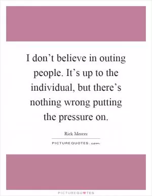 I don’t believe in outing people. It’s up to the individual, but there’s nothing wrong putting the pressure on Picture Quote #1
