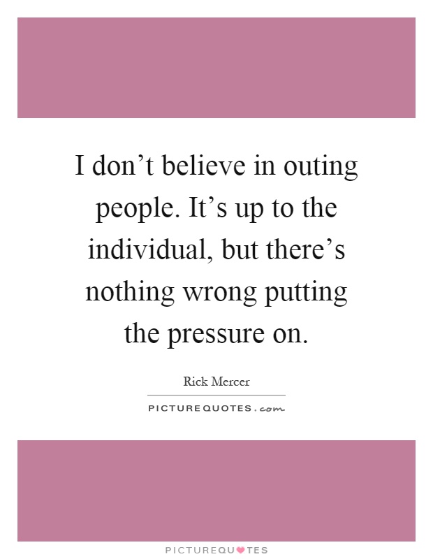 I don't believe in outing people. It's up to the individual, but there's nothing wrong putting the pressure on Picture Quote #1