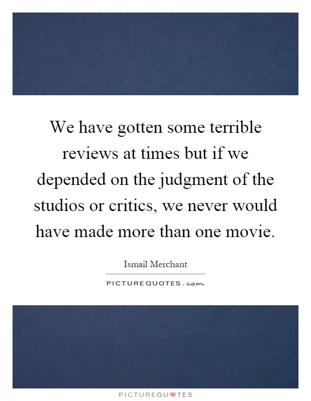 We have gotten some terrible reviews at times but if we depended on the judgment of the studios or critics, we never would have made more than one movie Picture Quote #1