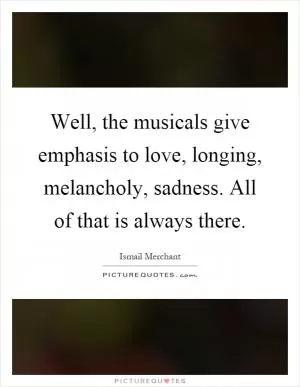 Well, the musicals give emphasis to love, longing, melancholy, sadness. All of that is always there Picture Quote #1