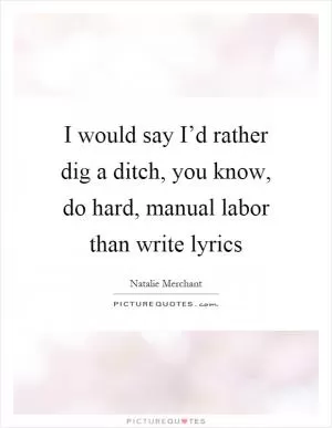 I would say I’d rather dig a ditch, you know, do hard, manual labor than write lyrics Picture Quote #1