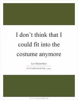 I don’t think that I could fit into the costume anymore Picture Quote #1