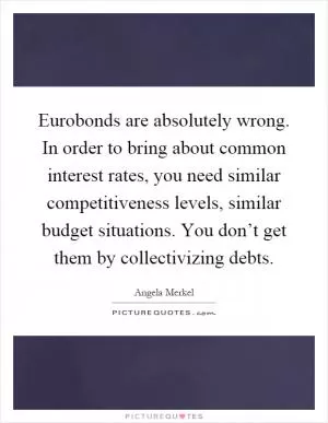 Eurobonds are absolutely wrong. In order to bring about common interest rates, you need similar competitiveness levels, similar budget situations. You don’t get them by collectivizing debts Picture Quote #1
