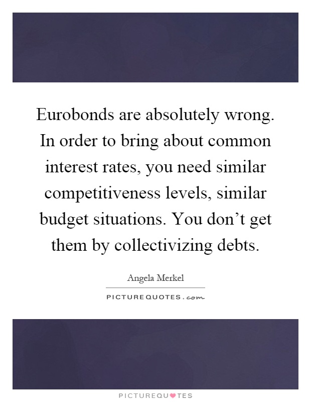 Eurobonds are absolutely wrong. In order to bring about common interest rates, you need similar competitiveness levels, similar budget situations. You don't get them by collectivizing debts Picture Quote #1