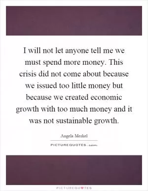 I will not let anyone tell me we must spend more money. This crisis did not come about because we issued too little money but because we created economic growth with too much money and it was not sustainable growth Picture Quote #1