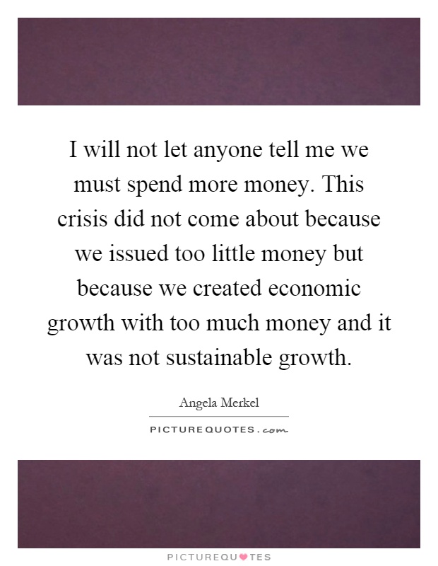 I will not let anyone tell me we must spend more money. This crisis did not come about because we issued too little money but because we created economic growth with too much money and it was not sustainable growth Picture Quote #1