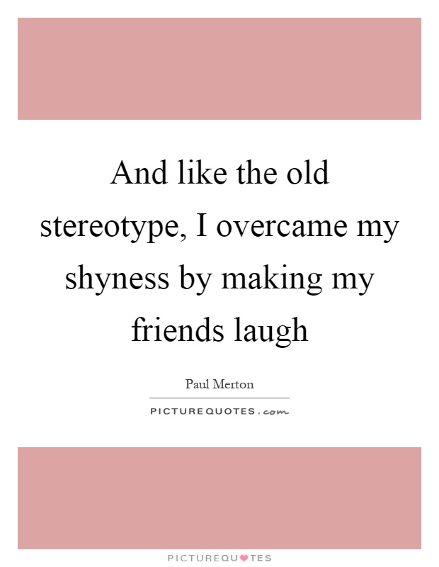 And like the old stereotype, I overcame my shyness by making my friends laugh Picture Quote #1