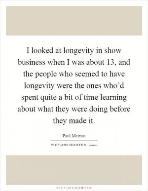 I looked at longevity in show business when I was about 13, and the people who seemed to have longevity were the ones who’d spent quite a bit of time learning about what they were doing before they made it Picture Quote #1