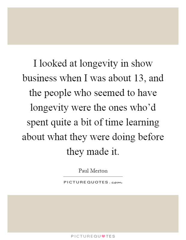 I looked at longevity in show business when I was about 13, and the people who seemed to have longevity were the ones who'd spent quite a bit of time learning about what they were doing before they made it Picture Quote #1