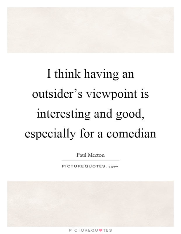 I think having an outsider's viewpoint is interesting and good, especially for a comedian Picture Quote #1