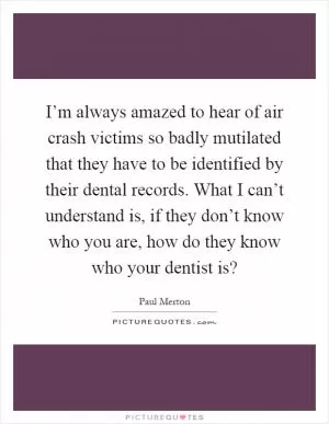 I’m always amazed to hear of air crash victims so badly mutilated that they have to be identified by their dental records. What I can’t understand is, if they don’t know who you are, how do they know who your dentist is? Picture Quote #1