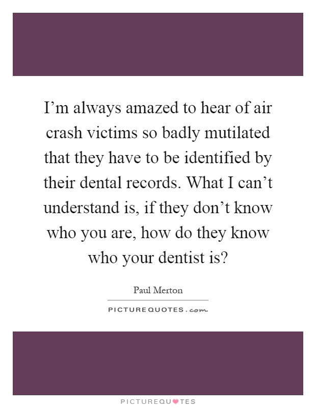 I'm always amazed to hear of air crash victims so badly mutilated that they have to be identified by their dental records. What I can't understand is, if they don't know who you are, how do they know who your dentist is? Picture Quote #1