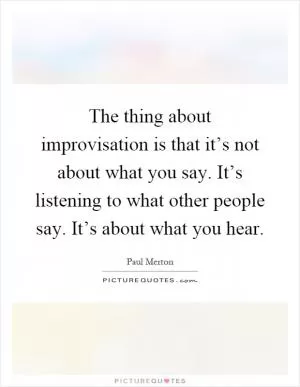 The thing about improvisation is that it’s not about what you say. It’s listening to what other people say. It’s about what you hear Picture Quote #1