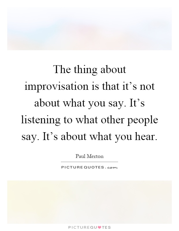 The thing about improvisation is that it's not about what you say. It's listening to what other people say. It's about what you hear Picture Quote #1