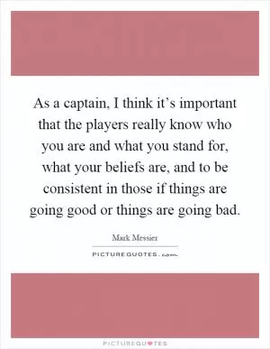 As a captain, I think it’s important that the players really know who you are and what you stand for, what your beliefs are, and to be consistent in those if things are going good or things are going bad Picture Quote #1