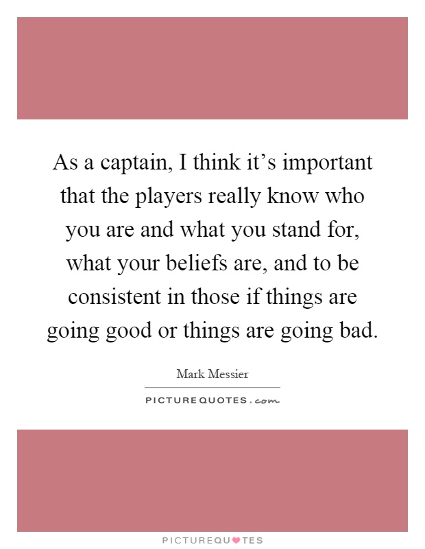 As a captain, I think it's important that the players really know who you are and what you stand for, what your beliefs are, and to be consistent in those if things are going good or things are going bad Picture Quote #1