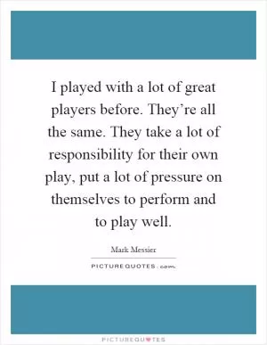 I played with a lot of great players before. They’re all the same. They take a lot of responsibility for their own play, put a lot of pressure on themselves to perform and to play well Picture Quote #1