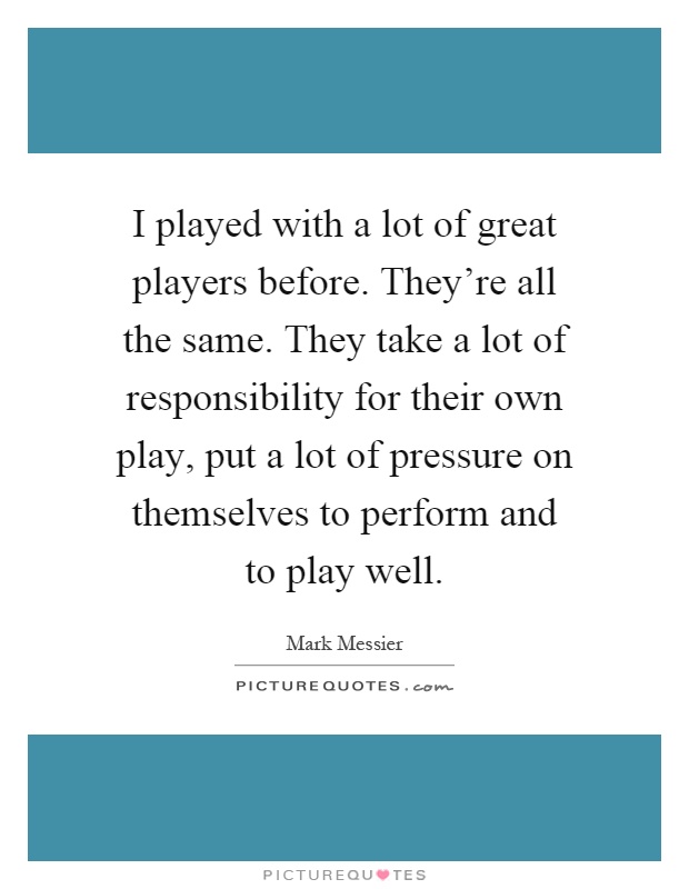 I played with a lot of great players before. They're all the same. They take a lot of responsibility for their own play, put a lot of pressure on themselves to perform and to play well Picture Quote #1