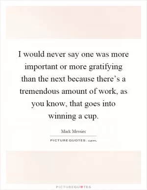 I would never say one was more important or more gratifying than the next because there’s a tremendous amount of work, as you know, that goes into winning a cup Picture Quote #1