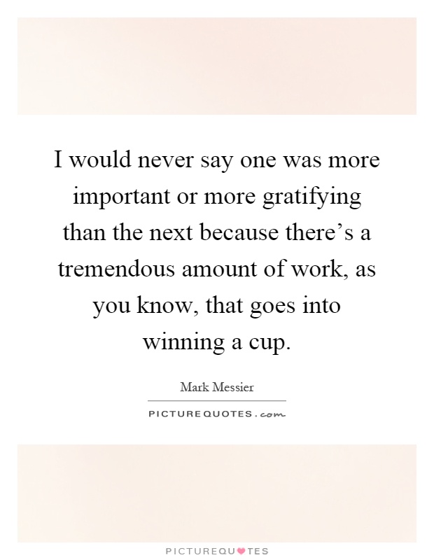 I would never say one was more important or more gratifying than the next because there's a tremendous amount of work, as you know, that goes into winning a cup Picture Quote #1