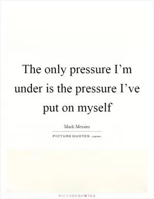 The only pressure I’m under is the pressure I’ve put on myself Picture Quote #1