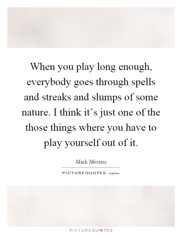 When you play long enough, everybody goes through spells and streaks and slumps of some nature. I think it's just one of the those things where you have to play yourself out of it Picture Quote #1