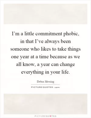 I’m a little commitment phobic, in that I’ve always been someone who likes to take things one year at a time because as we all know, a year can change everything in your life Picture Quote #1