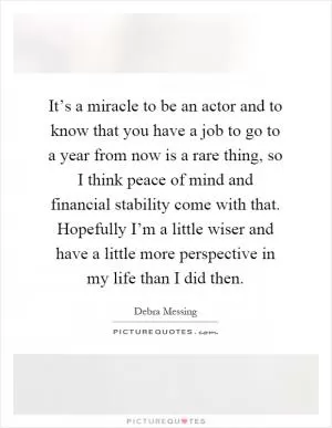 It’s a miracle to be an actor and to know that you have a job to go to a year from now is a rare thing, so I think peace of mind and financial stability come with that. Hopefully I’m a little wiser and have a little more perspective in my life than I did then Picture Quote #1
