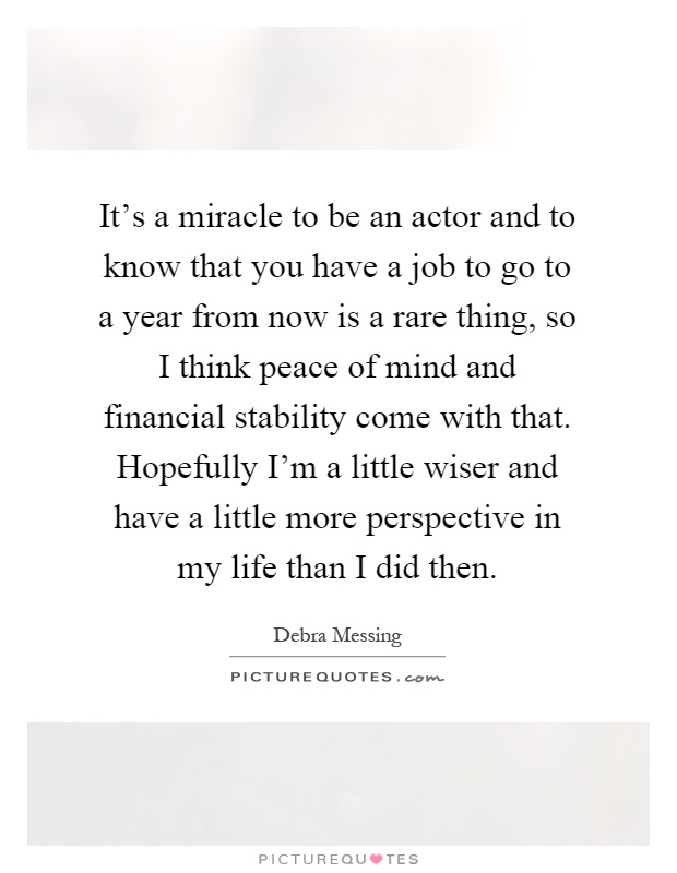 It's a miracle to be an actor and to know that you have a job to go to a year from now is a rare thing, so I think peace of mind and financial stability come with that. Hopefully I'm a little wiser and have a little more perspective in my life than I did then Picture Quote #1