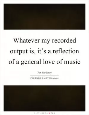 Whatever my recorded output is, it’s a reflection of a general love of music Picture Quote #1