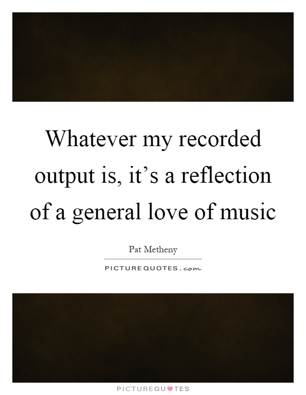 Whatever my recorded output is, it's a reflection of a general love of music Picture Quote #1