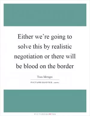 Either we’re going to solve this by realistic negotiation or there will be blood on the border Picture Quote #1