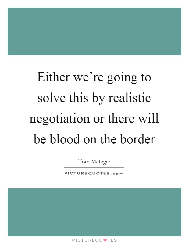 Either we're going to solve this by realistic negotiation or there will be blood on the border Picture Quote #1
