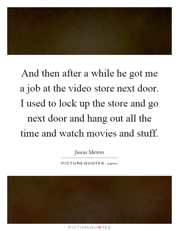 And then after a while he got me a job at the video store next door. I used to lock up the store and go next door and hang out all the time and watch movies and stuff Picture Quote #1