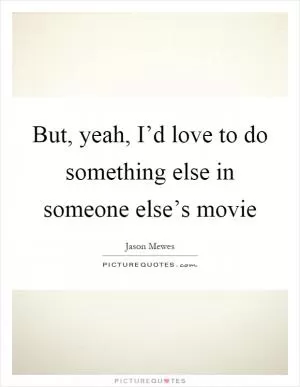 But, yeah, I’d love to do something else in someone else’s movie Picture Quote #1