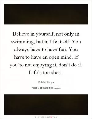 Believe in yourself, not only in swimming, but in life itself. You always have to have fun. You have to have an open mind. If you’re not enjoying it, don’t do it. Life’s too short Picture Quote #1