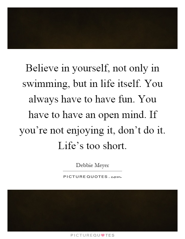 Believe in yourself, not only in swimming, but in life itself. You always have to have fun. You have to have an open mind. If you're not enjoying it, don't do it. Life's too short Picture Quote #1