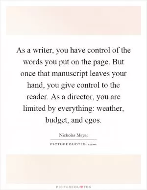 As a writer, you have control of the words you put on the page. But once that manuscript leaves your hand, you give control to the reader. As a director, you are limited by everything: weather, budget, and egos Picture Quote #1