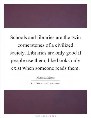 Schools and libraries are the twin cornerstones of a civilized society. Libraries are only good if people use them, like books only exist when someone reads them Picture Quote #1