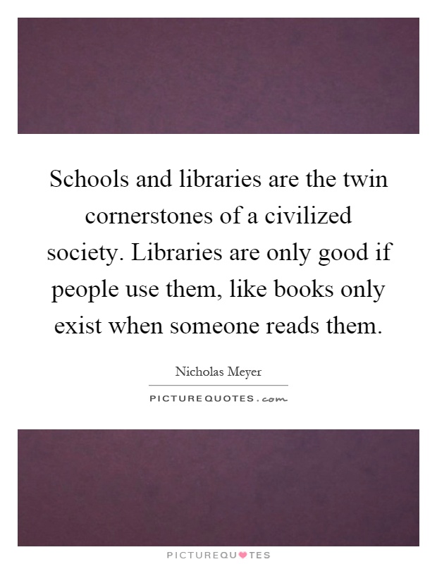 Schools and libraries are the twin cornerstones of a civilized society. Libraries are only good if people use them, like books only exist when someone reads them Picture Quote #1