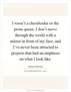 I wasn’t a cheerleader or the prom queen. I don’t move through the world with a mirror in front of my face, and I’ve never been attracted to projects that had an emphasis on what I look like Picture Quote #1