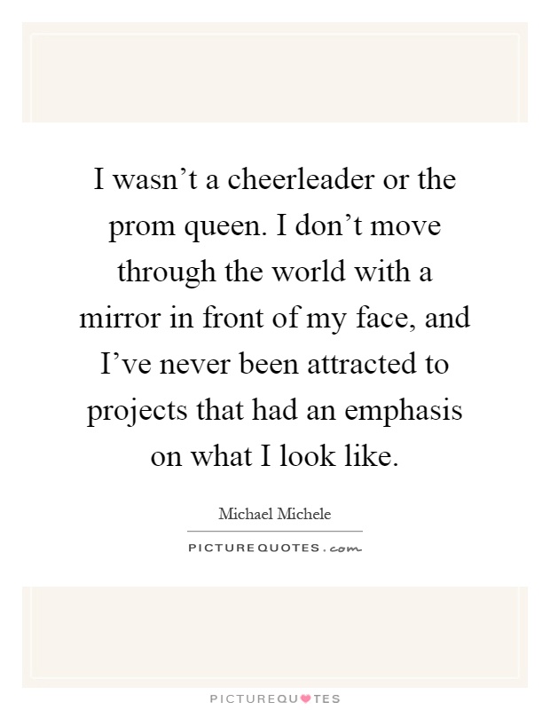I wasn't a cheerleader or the prom queen. I don't move through the world with a mirror in front of my face, and I've never been attracted to projects that had an emphasis on what I look like Picture Quote #1