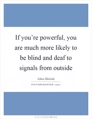 If you’re powerful, you are much more likely to be blind and deaf to signals from outside Picture Quote #1