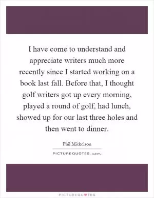 I have come to understand and appreciate writers much more recently since I started working on a book last fall. Before that, I thought golf writers got up every morning, played a round of golf, had lunch, showed up for our last three holes and then went to dinner Picture Quote #1
