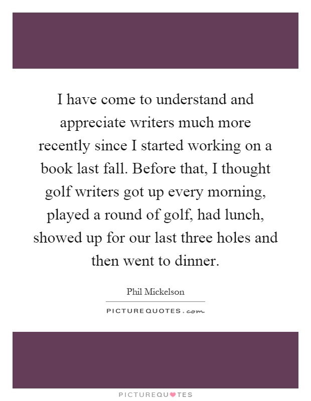 I have come to understand and appreciate writers much more recently since I started working on a book last fall. Before that, I thought golf writers got up every morning, played a round of golf, had lunch, showed up for our last three holes and then went to dinner Picture Quote #1