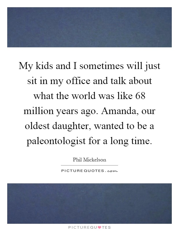 My kids and I sometimes will just sit in my office and talk about what the world was like 68 million years ago. Amanda, our oldest daughter, wanted to be a paleontologist for a long time Picture Quote #1